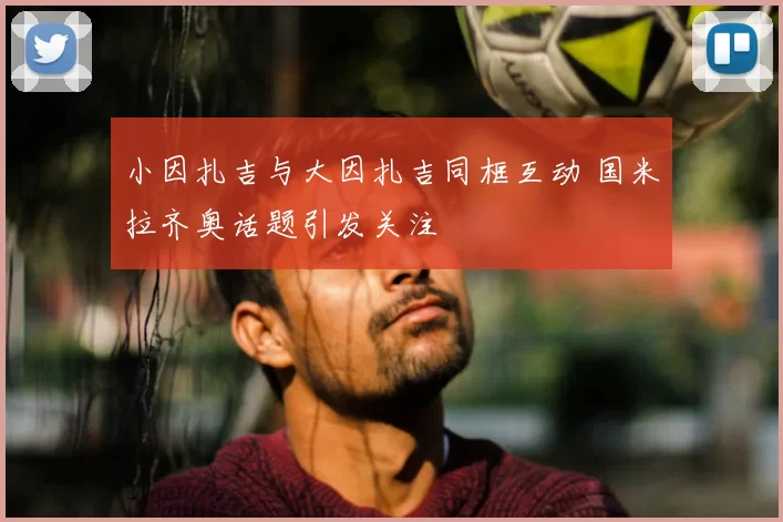 小因扎吉与大因扎吉同框互动 国米拉齐奥话题引发关注