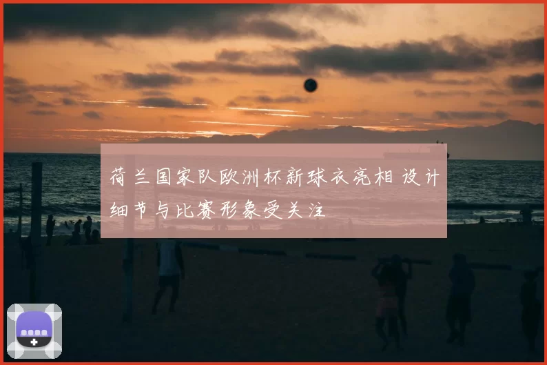 荷兰国家队欧洲杯新球衣亮相 设计细节与比赛形象受关注