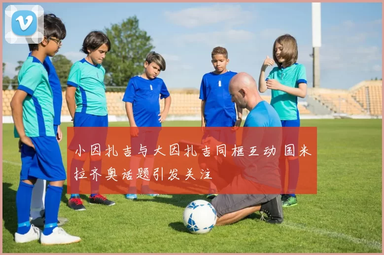 小因扎吉与大因扎吉同框互动 国米拉齐奥话题引发关注