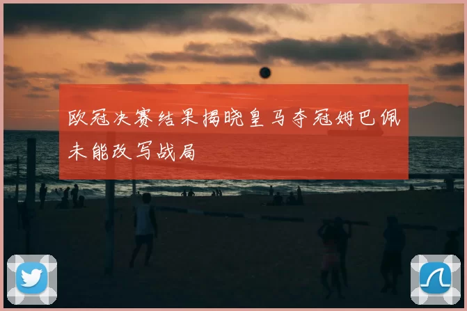 欧冠决赛结果揭晓皇马夺冠姆巴佩未能改写战局