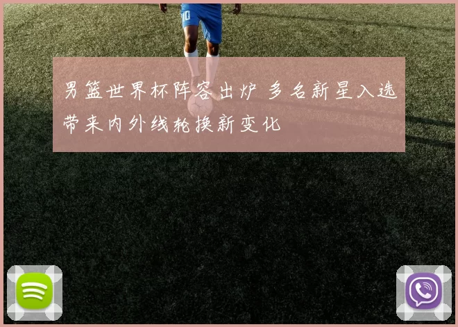 男篮世界杯阵容出炉 多名新星入选带来内外线轮换新变化