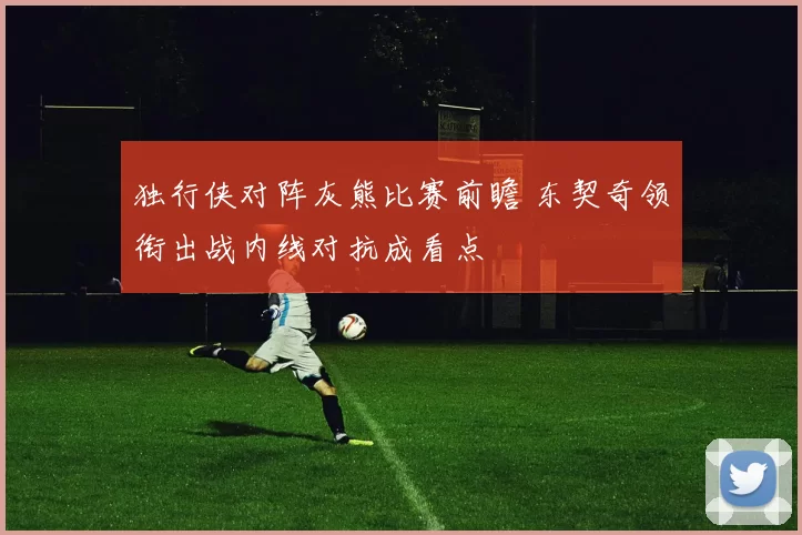独行侠对阵灰熊比赛前瞻 东契奇领衔出战内线对抗成看点