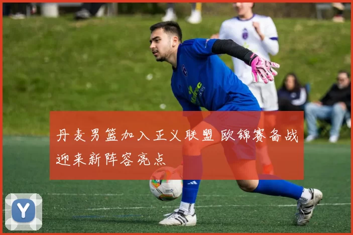 丹麦男篮加入正义联盟 欧锦赛备战迎来新阵容亮点