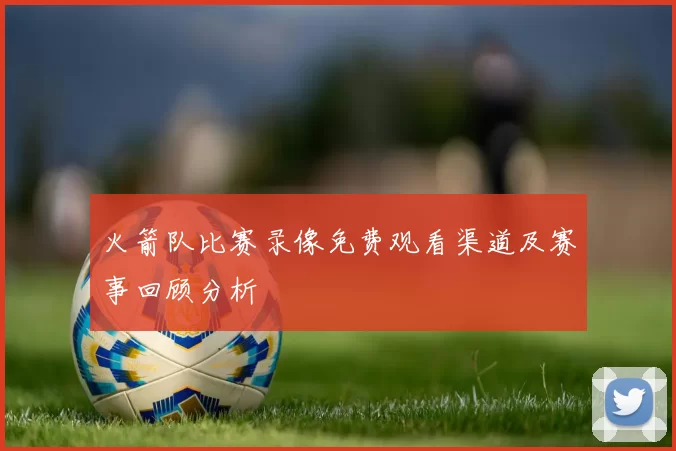 火箭队比赛录像免费观看渠道及赛事回顾分析