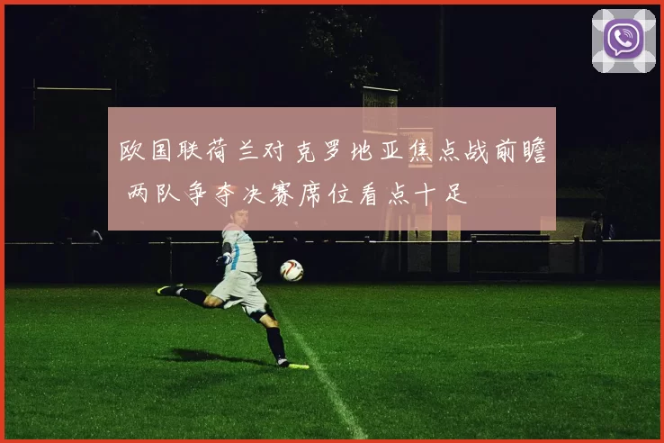 欧国联荷兰对克罗地亚焦点战前瞻 两队争夺决赛席位看点十足