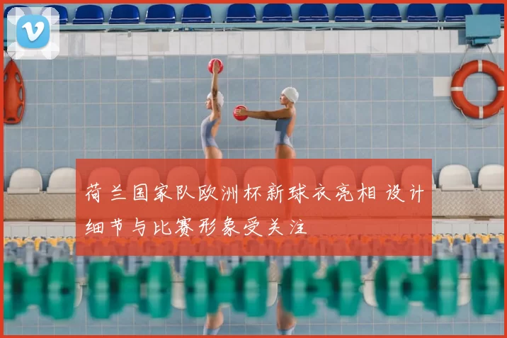 荷兰国家队欧洲杯新球衣亮相 设计细节与比赛形象受关注