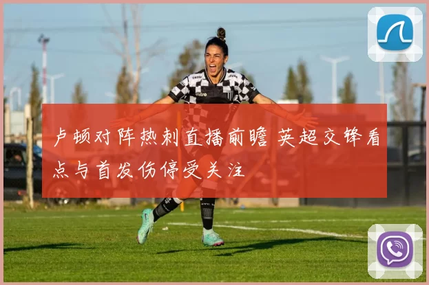 卢顿对阵热刺直播前瞻 英超交锋看点与首发伤停受关注