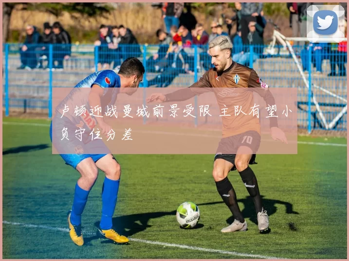 卢顿迎战曼城前景受限 主队有望小负守住分差