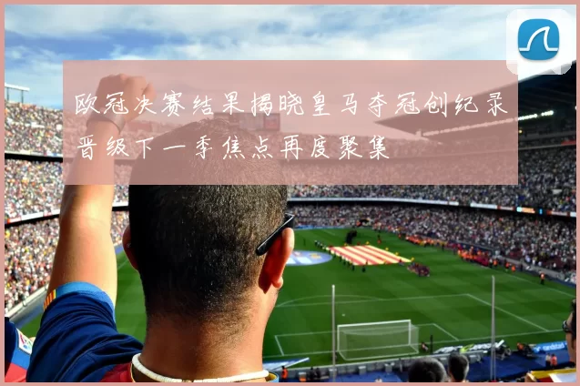 欧冠决赛结果揭晓皇马夺冠创纪录晋级下一季焦点再度聚集