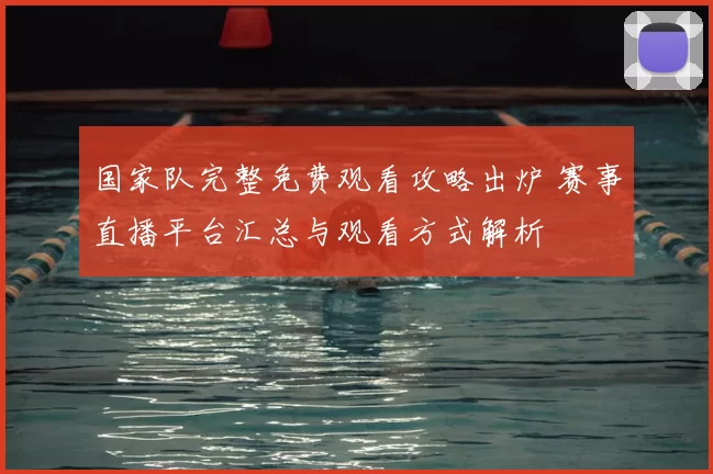 国家队完整免费观看攻略出炉 赛事直播平台汇总与观看方式解析
