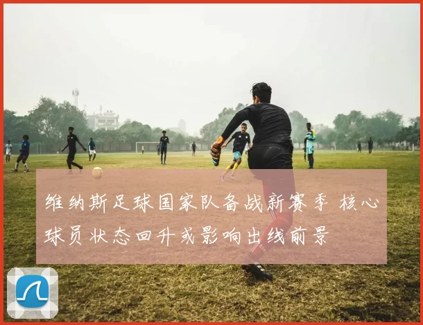 维纳斯足球国家队备战新赛季 核心球员状态回升或影响出线前景