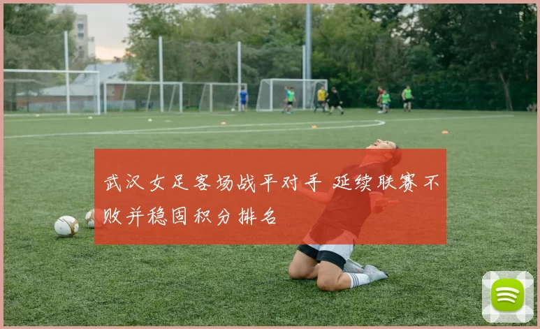 武汉女足客场战平对手 延续联赛不败并稳固积分排名