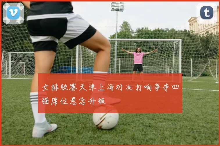 女排联赛天津上海对决打响争夺四强席位悬念升级