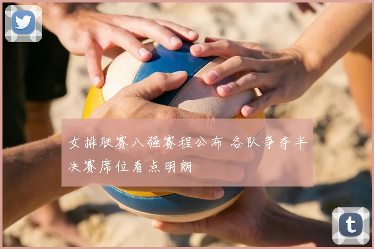 女排联赛八强赛程公布 各队争夺半决赛席位看点明朗