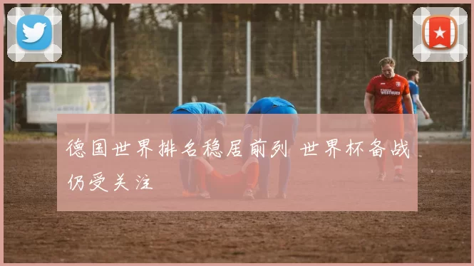 德国世界排名稳居前列 世界杯备战仍受关注