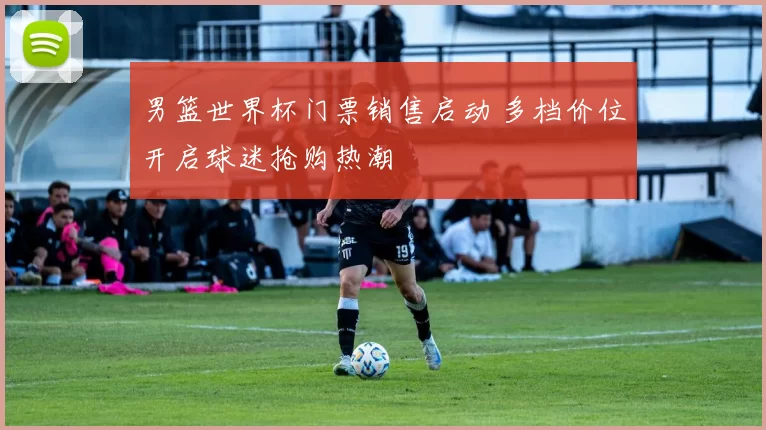 男篮世界杯门票销售启动 多档价位开启球迷抢购热潮