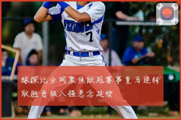 球探比分网聚焦欧冠赛事皇马逆转取胜晋级八强悬念延续