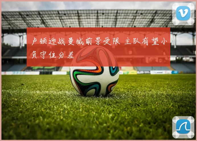 卢顿迎战曼城前景受限 主队有望小负守住分差