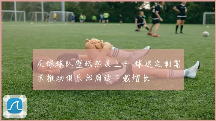 足球球队壁纸热度上升 球迷定制需求推动俱乐部周边下载增长