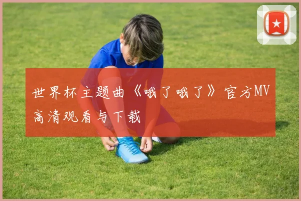 世界杯主题曲《哦了哦了》官方MV高清观看与下载