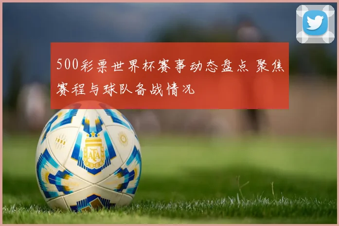 500彩票世界杯赛事动态盘点 聚焦赛程与球队备战情况