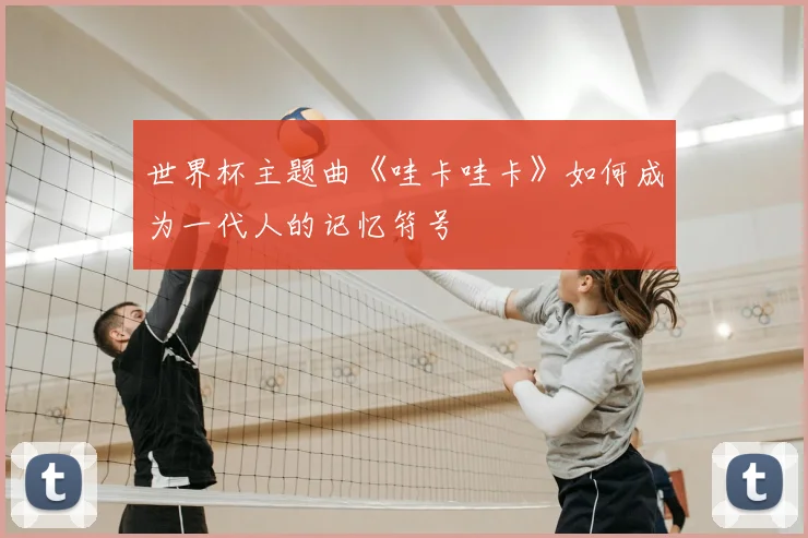 世界杯主题曲《哇卡哇卡》如何成为一代人的记忆符号