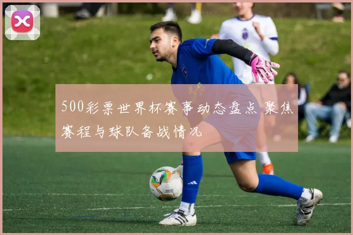 500彩票世界杯赛事动态盘点 聚焦赛程与球队备战情况