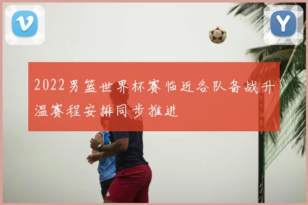 2022男篮世界杯赛临近各队备战升温赛程安排同步推进