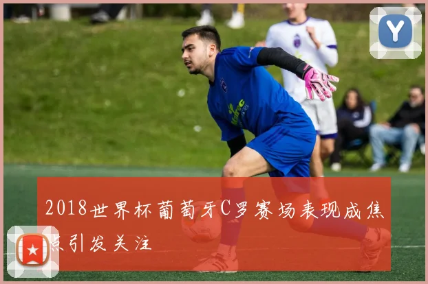 2018世界杯葡萄牙C罗赛场表现成焦点引发关注