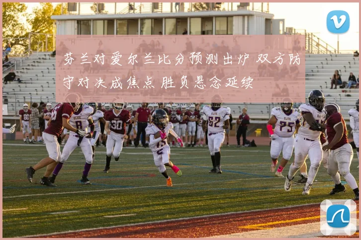 芬兰对爱尔兰比分预测出炉 双方防守对决成焦点 胜负悬念延续