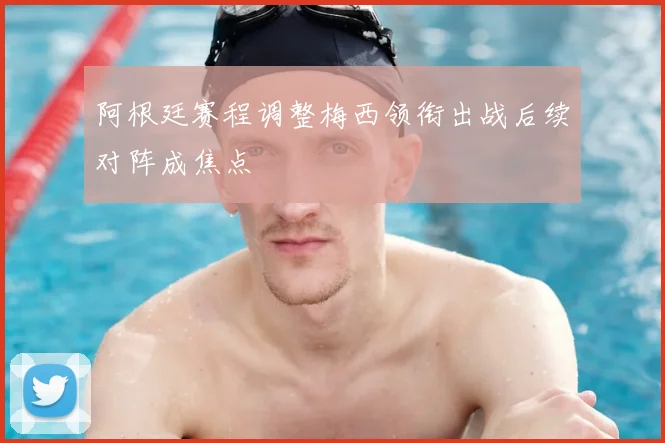 阿根廷赛程调整梅西领衔出战后续对阵成焦点
