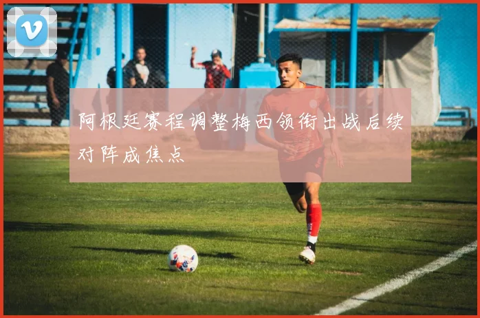 阿根廷赛程调整梅西领衔出战后续对阵成焦点