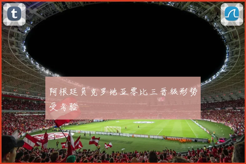 阿根廷负克罗地亚零比三晋级形势受考验