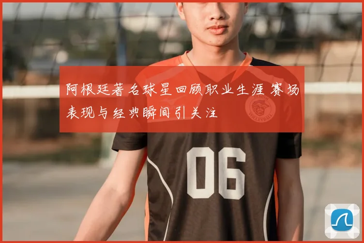 阿根廷著名球星回顾职业生涯 赛场表现与经典瞬间引关注