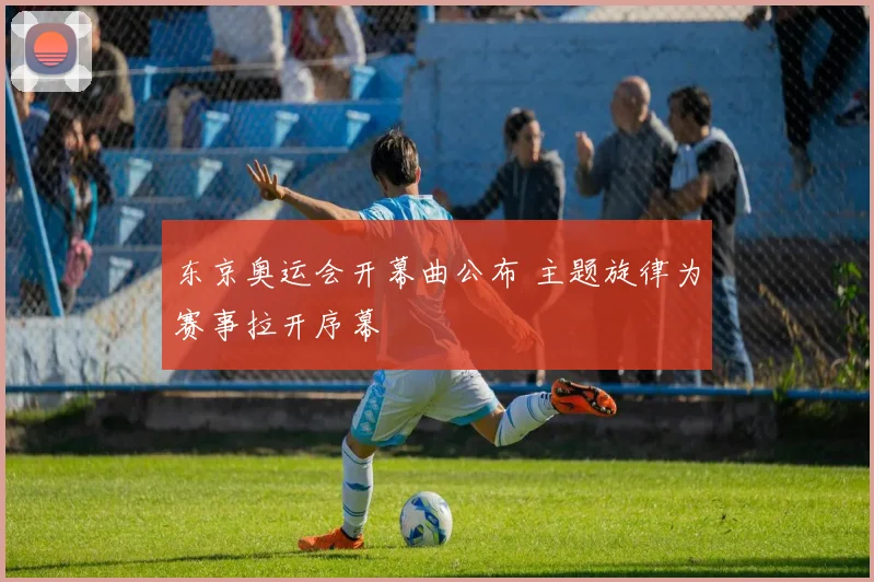 东京奥运会开幕曲公布 主题旋律为赛事拉开序幕