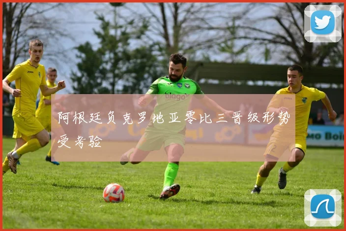 阿根廷负克罗地亚零比三晋级形势受考验