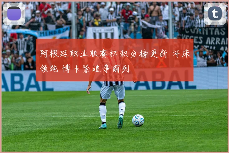 阿根廷职业联赛杯积分榜更新 河床领跑 博卡紧追争前列
