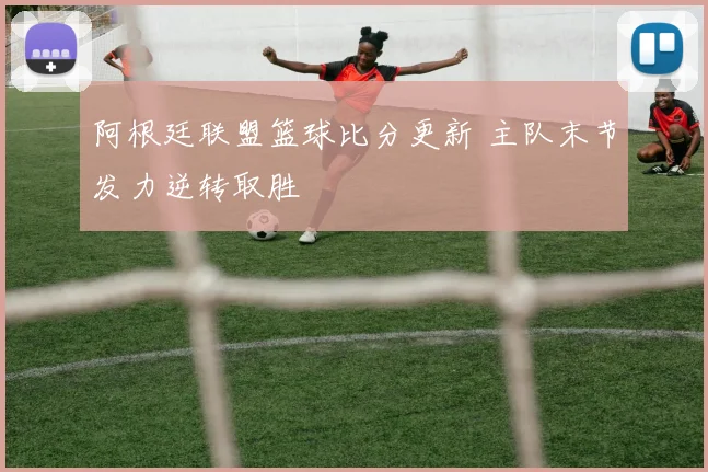阿根廷联盟篮球比分更新 主队末节发力逆转取胜
