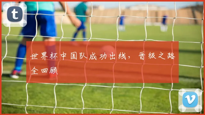 世界杯中国队成功出线,晋级之路全回顾